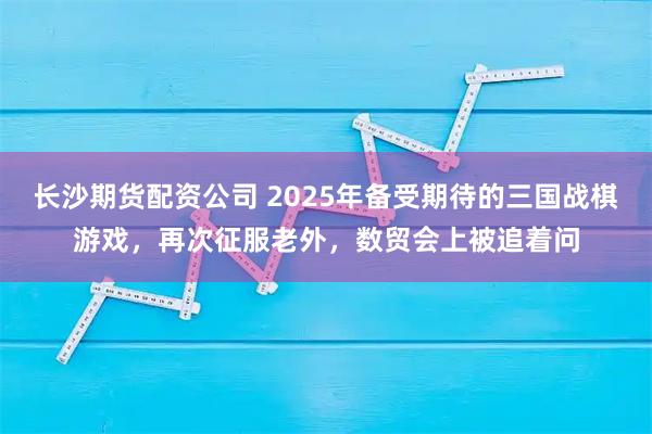 长沙期货配资公司 2025年备受期待的三国战棋游戏，再次征服老外，数贸会上被追着问