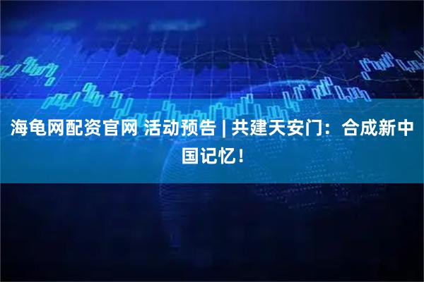 海龟网配资官网 活动预告 | 共建天安门：合成新中国记忆！