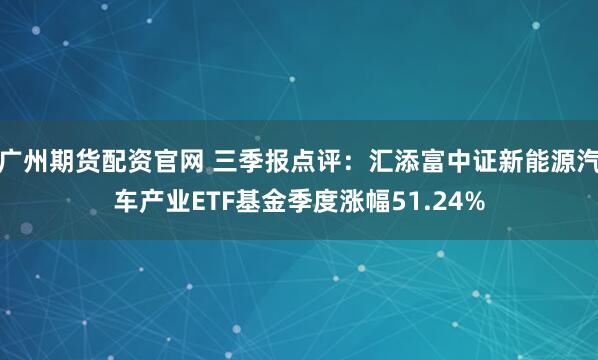 广州期货配资官网 三季报点评：汇添富中证新能源汽车产业ETF基金季度涨幅51.24%
