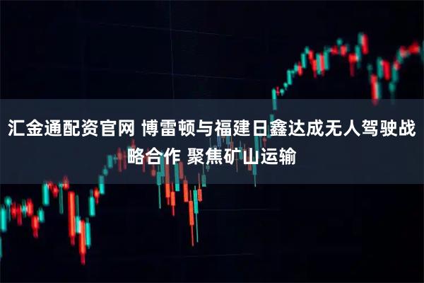 汇金通配资官网 博雷顿与福建日鑫达成无人驾驶战略合作 聚焦矿山运输