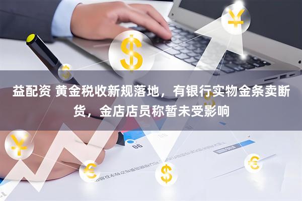 益配资 黄金税收新规落地，有银行实物金条卖断货，金店店员称暂未受影响