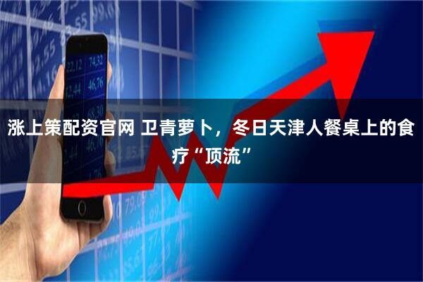 涨上策配资官网 卫青萝卜，冬日天津人餐桌上的食疗“顶流”