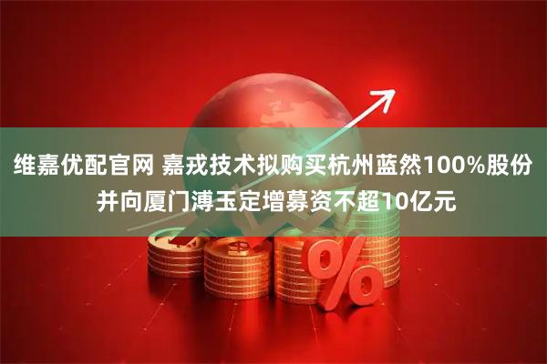 维嘉优配官网 嘉戎技术拟购买杭州蓝然100%股份 并向厦门溥玉定增募资不超10亿元