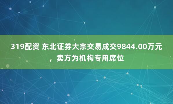 319配资 东北证券大宗交易成交9844.00万元，卖方为机构专用席位