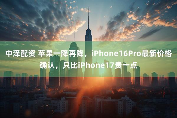 中泽配资 苹果一降再降，iPhone16Pro最新价格确认，只比iPhone17贵一点