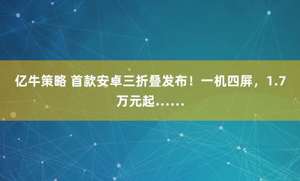 亿牛策略 首款安卓三折叠发布！一机四屏，1.7万元起……