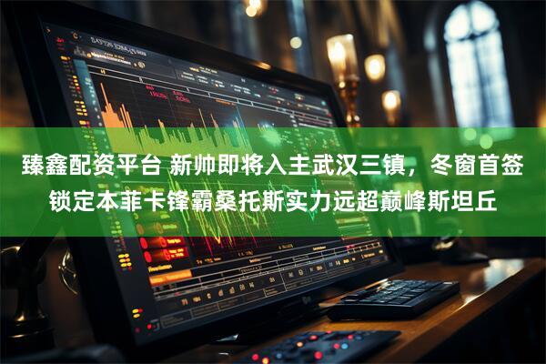 臻鑫配资平台 新帅即将入主武汉三镇，冬窗首签锁定本菲卡锋霸桑托斯实力远超巅峰斯坦丘
