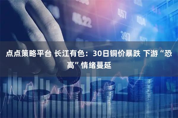 点点策略平台 长江有色：30日铜价暴跌 下游“恐高”情绪蔓延