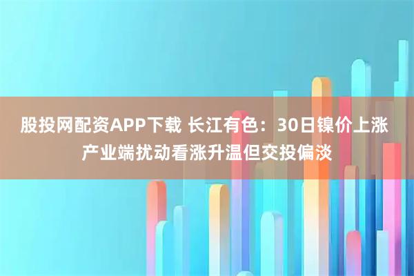 股投网配资APP下载 长江有色：30日镍价上涨 产业端扰动看涨升温但交投偏淡