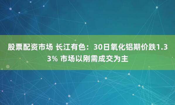 股票配资市场 长江有色：30日氧化铝期价跌1.33% 市场以刚需成交为主