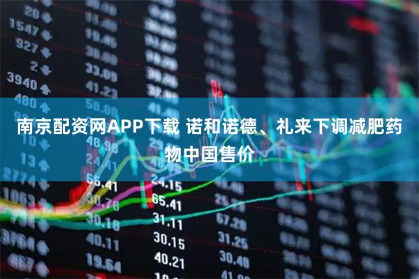 南京配资网APP下载 诺和诺德、礼来下调减肥药物中国售价