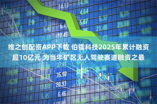 维之创配资APP下载 伯镭科技2025年累计融资超10亿元 为当年矿区无人驾驶赛道融资之最