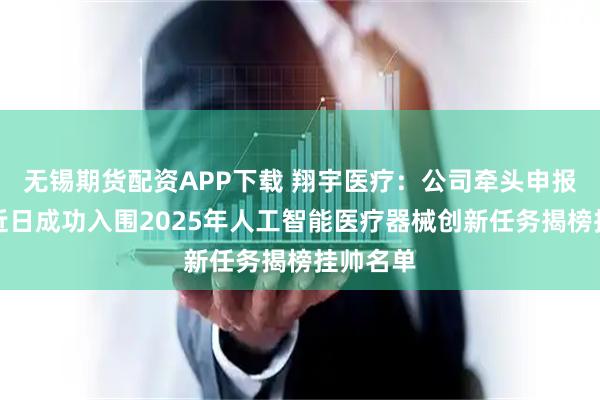无锡期货配资APP下载 翔宇医疗：公司牵头申报的项目近日成功入围2025年人工智能医疗器械创新任务揭榜挂帅名单
