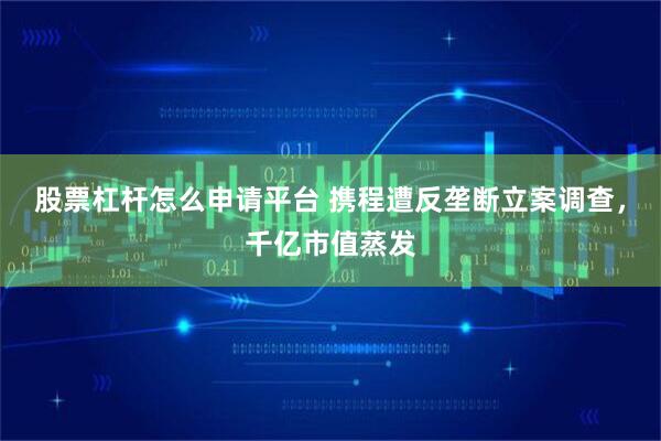 股票杠杆怎么申请平台 携程遭反垄断立案调查，千亿市值蒸发