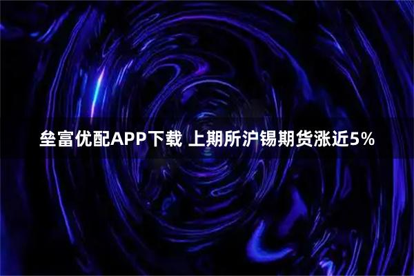 垒富优配APP下载 上期所沪锡期货涨近5%