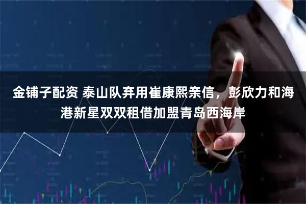 金铺子配资 泰山队弃用崔康熙亲信，彭欣力和海港新星双双租借加盟青岛西海岸