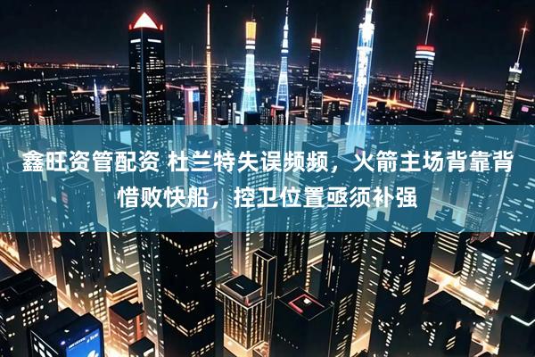 鑫旺资管配资 杜兰特失误频频，火箭主场背靠背惜败快船，控卫位置亟须补强