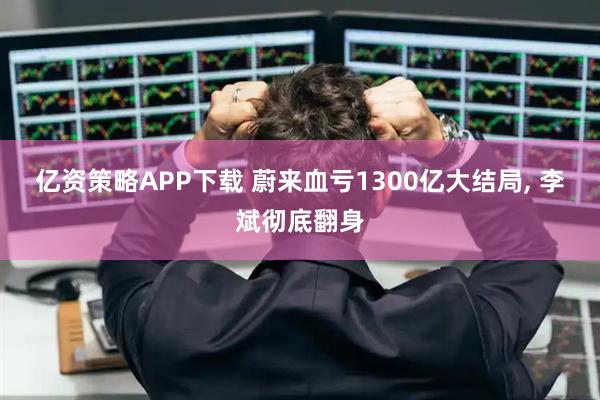 亿资策略APP下载 蔚来血亏1300亿大结局, 李斌彻底翻身