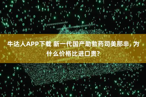 牛达人APP下载 新一代国产助勃药司美那非, 为什么价格比进口贵?