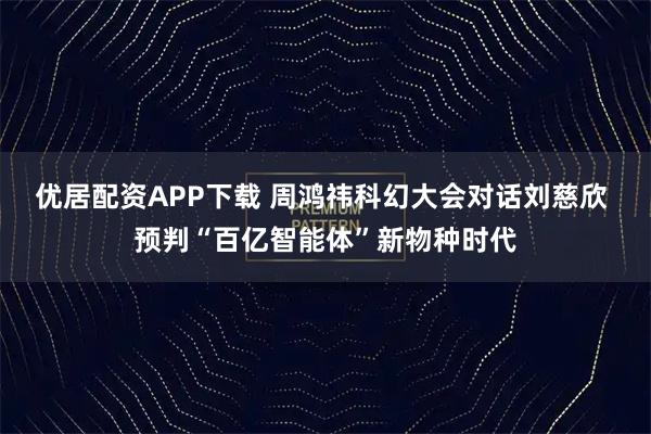 优居配资APP下载 周鸿祎科幻大会对话刘慈欣 预判“百亿智能体”新物种时代