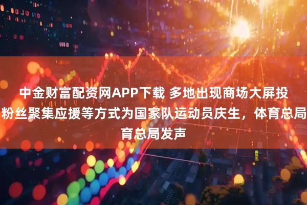 中金财富配资网APP下载 多地出现商场大屏投放、粉丝聚集应援等方式为国家队运动员庆生，体育总局发声