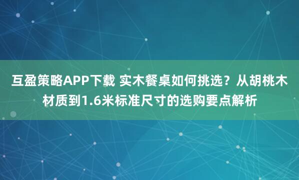 互盈策略APP下载 实木餐桌如何挑选？从胡桃木材质到1.6米标准尺寸的选购要点解析
