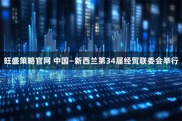 旺盛策略官网 中国—新西兰第34届经贸联委会举行