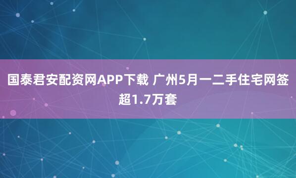 国泰君安配资网APP下载 广州5月一二手住宅网签超1.7万套