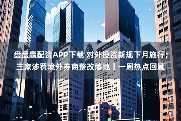 盘盘赢配资APP下载 对外投资新规下月施行；三家涉罚境外券商整改落地丨一周热点回顾