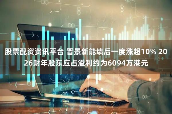 股票配资资讯平台 晋景新能绩后一度涨超10% 2026财年股东应占溢利约为6094万港元