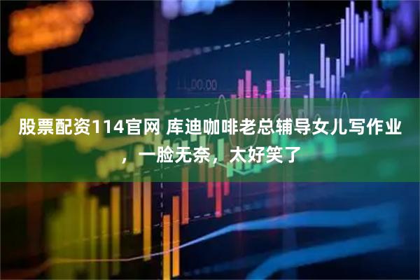 股票配资114官网 库迪咖啡老总辅导女儿写作业,一脸无奈,太好笑了