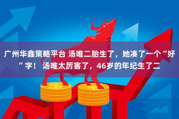 广州华鑫策略平台 汤唯二胎生了，她凑了一个“好”字！ 汤唯太厉害了，46岁的年纪生了二