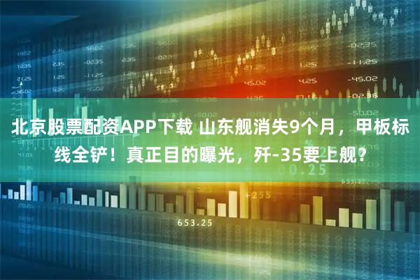 北京股票配资APP下载 山东舰消失9个月，甲板标线全铲！真正目的曝光，歼-35要上舰？