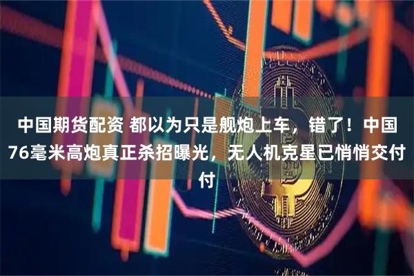中国期货配资 都以为只是舰炮上车，错了！中国76毫米高炮真正杀招曝光，无人机克星已悄悄交付